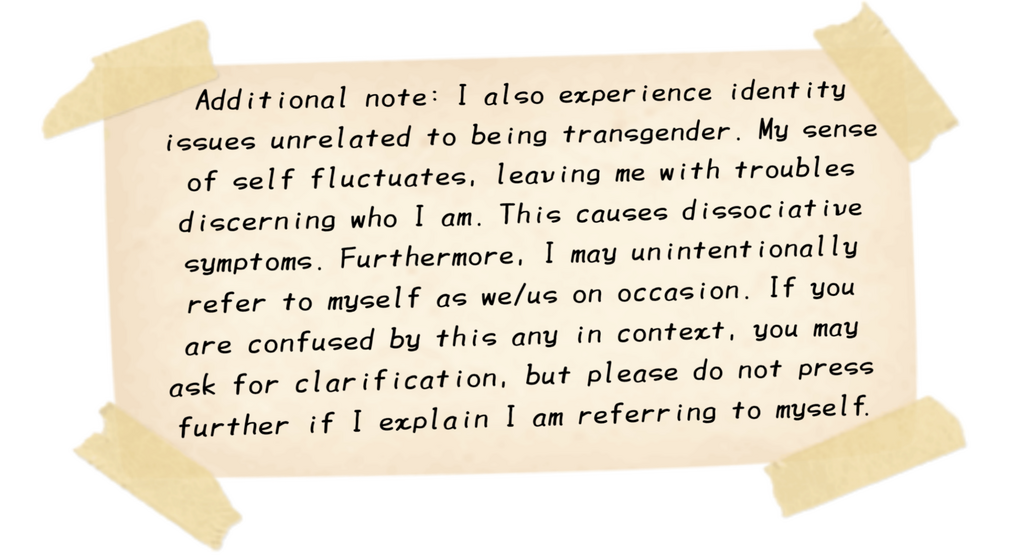 Additional note: I also experience identity issues unrelated to being transgender. My sense of self fluctuates, leaving me with troubles discerning who I am. This causes dissociative symptoms. Furthermore, I may refer to myself as we/us on occasion.